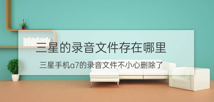 三星的录音文件存在哪里 三星手机a7的录音文件不小心删除了，能找回来吗？